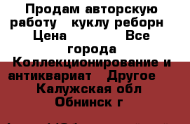 Продам авторскую работу - куклу-реборн › Цена ­ 27 000 - Все города Коллекционирование и антиквариат » Другое   . Калужская обл.,Обнинск г.